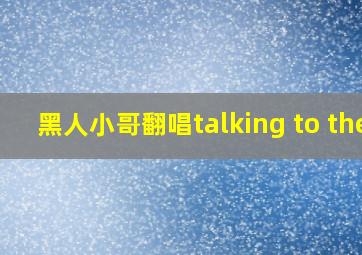 黑人小哥翻唱talking to the